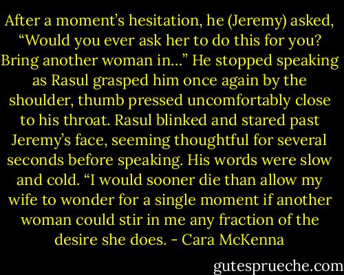 After a moment’s hesitation, he (Jeremy) asked, “Would you ever ask her to do this for you? Bring another woman in…” He stopped speaking as Rasul grasped him once again by the shoulder, thumb pressed uncomfortably close to his throat.<br />Rasul blinked and stared past Jeremy’s face, seeming thoughtful for several seconds before speaking. His words were slow and cold. “I would sooner die than allow my wife to wonder for a single moment if another woman could stir in me any fraction of the desire she does. - Cara McKenna