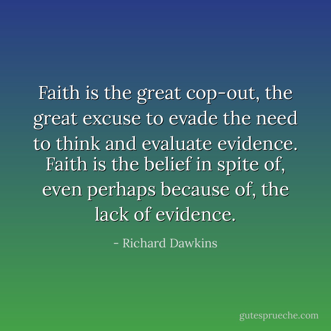 Faith is the great cop-out, the great excuse to evade the need to think and evaluate evidence. Faith is the belief in spite of, even perhaps because of, the lack of evidence. - Richard Dawkins