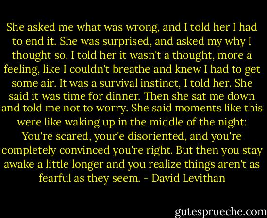 She asked me what was wrong, and I told her I had to end it. She was surprised, and asked my why I thought so. I told her it wasn't a thought, more a feeling, like I couldn't breathe and knew I had to get some air. It was a survival instinct, I told her.<br />She said it was time for dinner. Then she sat me down and told me not to worry. She said moments like this were like waking up in the middle of the night: You're scared, your'e disoriented, and you're completely convinced you're right. But then you stay awake a little longer and you realize things aren't as fearful as they seem. - David Levithan