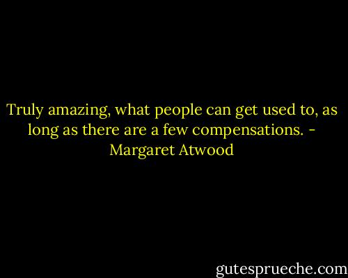 Truly amazing, what people can get used to, as long as there are a few compensations. - Margaret Atwood