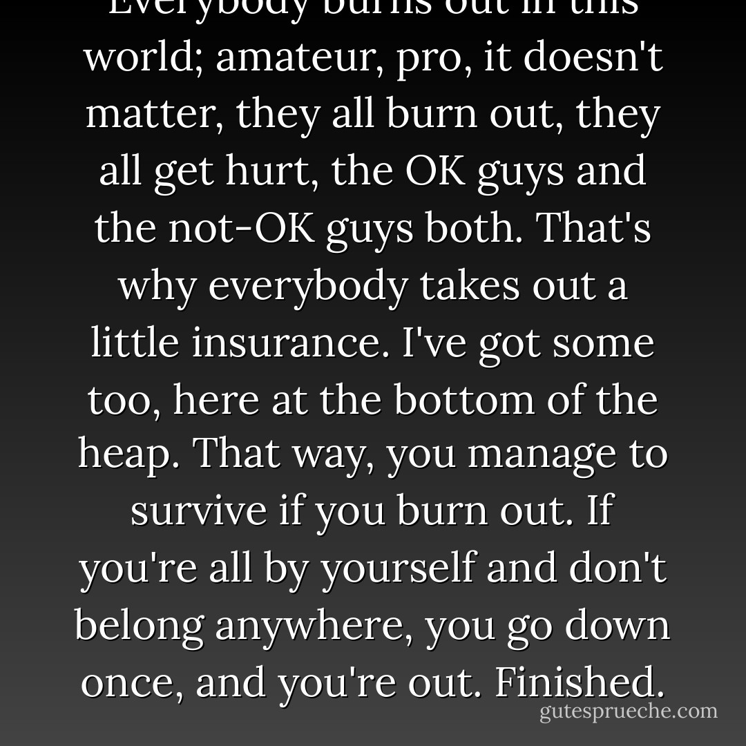 Everybody burns out in this world; amateur, pro, it doesn't matter, they all burn out, they all get hurt, the OK guys and the not-OK guys both. That's why everybody takes out a little insurance. I've got some too, here at the bottom of the heap. That way, you manage to survive if you burn out. If you're all by yourself and don't belong anywhere, you go down once, and you're out. Finished. - Haruki Murakami