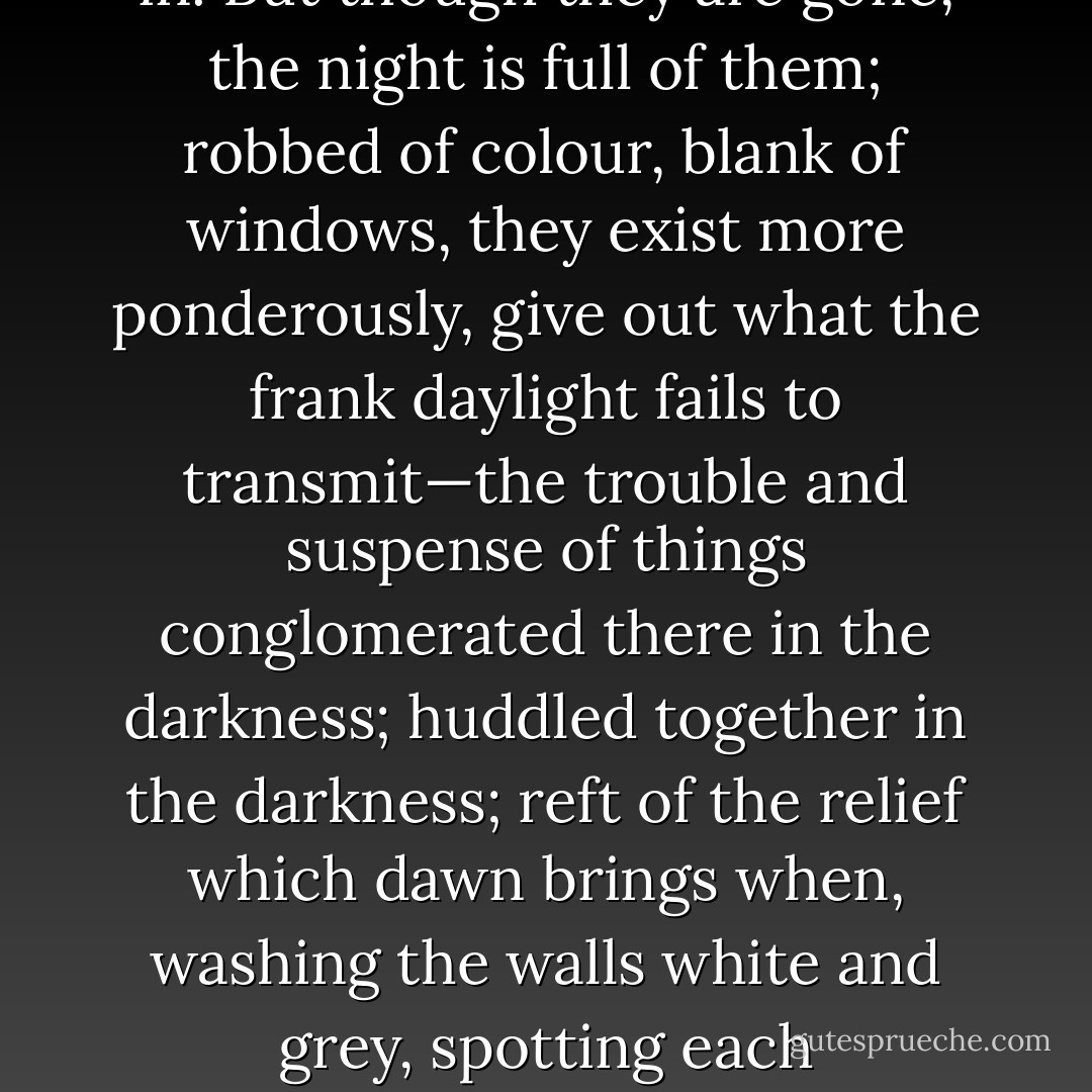 There was nobody. Her words faded. So a rocket fades. Its sparks, having grazed their way into the night, surrender to it, dark descends, pours over the outlines of houses and towers; bleak hillsides soften and fall in. But though they are gone, the night is full of them; robbed of colour, blank of windows, they exist more ponderously, give out what the frank daylight fails to transmit—the trouble and suspense of things conglomerated there in the darkness; huddled together in the darkness; reft of the relief which dawn brings when, washing the walls white and grey, spotting each windowpane, lifting the mist from the fields, showing the red brown cows peacefully grazing, all is once more decked out to the eye; exists again. I am alone; I am alone! - Virginia Woolf
