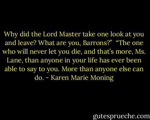 Why did the Lord Master take one look at you and leave? What are you, Barrons?”<br /><br />“The one who will never let you die, and that’s more, Ms. Lane, than anyone in your life has ever been able to say to you. More than anyone else can do. - Karen Marie Moning