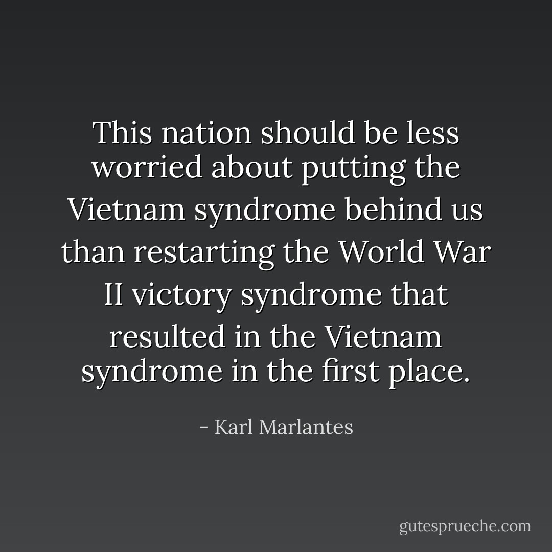 This nation should be less worried about putting the Vietnam syndrome behind us than restarting the World War II victory syndrome that resulted in the Vietnam syndrome in the first place. - Karl Marlantes