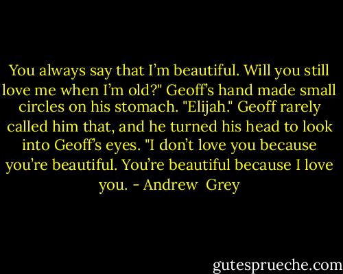 You always say that I’m beautiful. Will you still love me when I’m old?"<br />Geoff’s hand made small circles on his stomach.<br />"Elijah." Geoff rarely called him that, and he turned his head to look into Geoff’s eyes. "I don’t love you because you’re beautiful. You’re beautiful because I love you. - Andrew  Grey