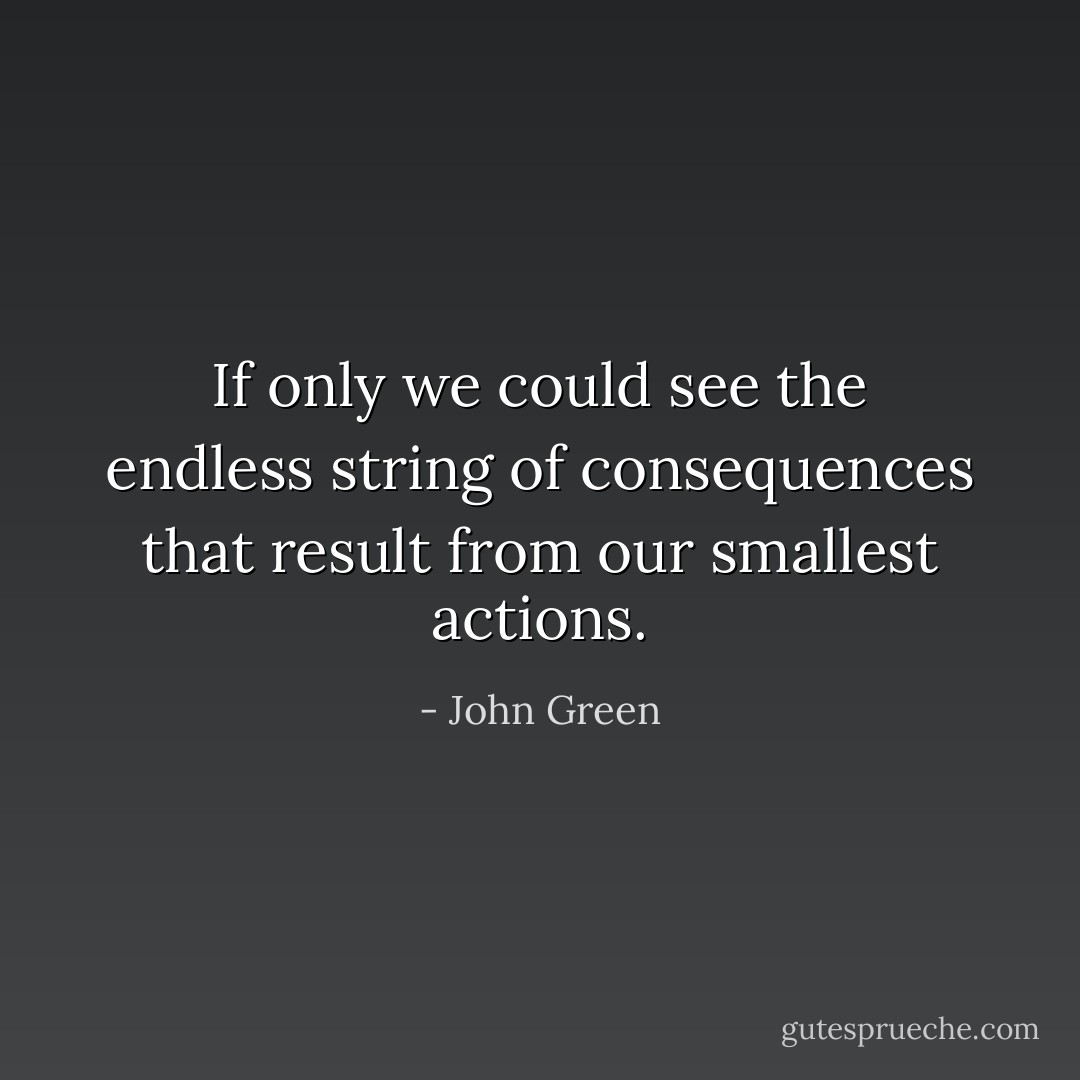 If only we could see the endless string of consequences that result from our smallest actions. - John Green