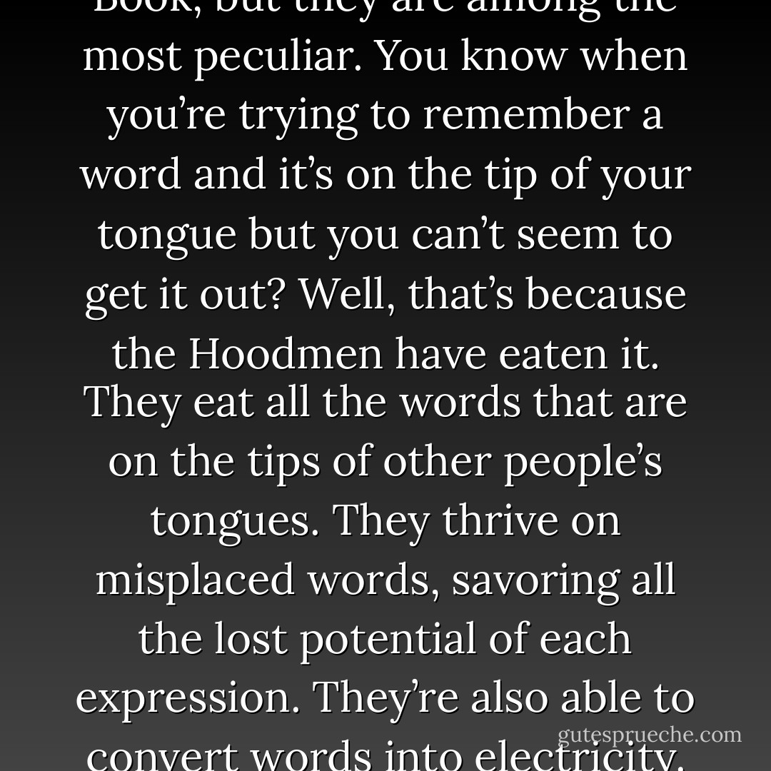 The Hoodmen are far from being the worst of the servants of the Cult of the Unwritten Book, but they are among the most peculiar. You know when you’re trying to remember a word and it’s on the tip of your tongue but you can’t seem to get it out? Well, that’s because the Hoodmen have eaten it. They eat all the words that are on the tips of other people’s tongues. They thrive on misplaced words, savoring all the lost potential of each expression. They’re also able to convert words into electricity. Mr. Steele took an entire phrase. - Grant Morrison