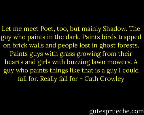 Let me meet Poet, too, but mainly Shadow. The guy who paints in the dark. Paints birds trapped on brick walls and people lost in ghost forests. Paints guys with grass growing from their hearts and girls with buzzing lawn mowers. A guy who paints things like that is a guy I could fall for. Really fall for - Cath Crowley