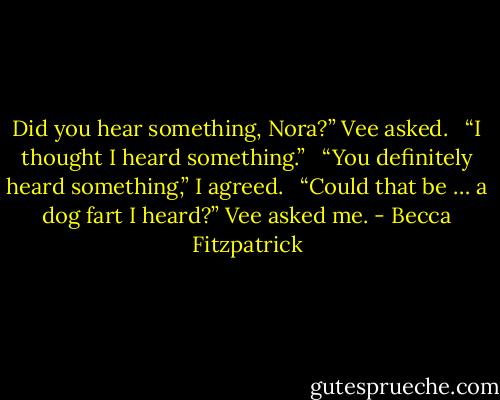 Did you hear something, Nora?” Vee asked. <br /><br />“I thought I heard something.” <br /><br />“You definitely heard something,” I agreed. <br /><br />“Could that be … a dog fart I heard?” Vee asked me. - Becca Fitzpatrick