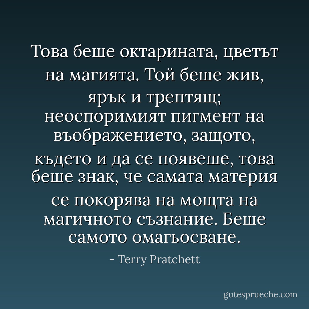 Това беше октарината, цветът на магията. Той беше жив, ярък и трептящ; неоспоримият пигмент на въображението, защото, където и да се появеше, това беше знак, че самата материя се покорява на мощта на магичното съзнание. Беше самото омагьосване. - Terry Pratchett