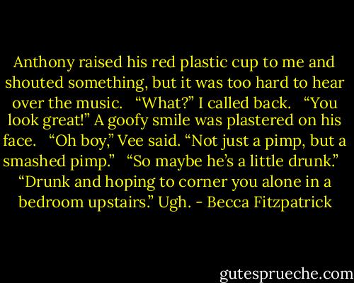 Anthony raised his red plastic cup to me and shouted something, but it was too hard to hear over the music. <br /><br />“What?” I called back. <br /><br />“You look great!” A goofy smile was plastered on his face. <br /><br />“Oh boy,” Vee said. “Not just a pimp, but a smashed pimp.” <br /><br />“So maybe he’s a little drunk.” <br /><br />“Drunk and hoping to corner you alone in a bedroom upstairs.” Ugh. - Becca Fitzpatrick