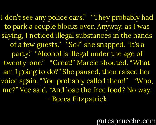 I don’t see any police cars.” <br /><br />“They probably had to park a couple blocks over. Anyway, as I was saying, I noticed illegal substances in the hands of a few guests.” <br /><br />“So?” she snapped. “It’s a party.”<br /><br />“Alcohol is illegal under the age of twenty-one.” <br /><br />“Great!” Marcie shouted. “What am I going to do?” She paused, then raised her voice again. “You probably called them!” <br /><br />“Who, me?” Vee said. “And lose the free food? No way. - Becca Fitzpatrick