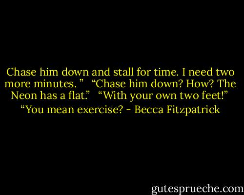 Chase him down and stall for time. I need two more minutes. ” <br /><br />“Chase him down? How? The Neon has a flat.” <br /><br />“With your own two feet!”<br /><br />“You mean exercise? - Becca Fitzpatrick