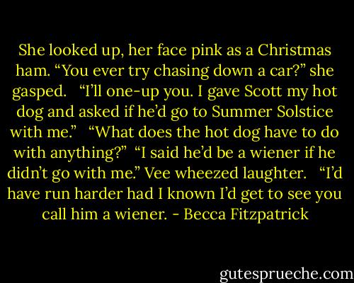 She looked up, her face pink as a Christmas ham. “You ever try chasing down a car?” she gasped. <br /><br />“I’ll one-up you. I gave Scott my hot dog and asked if he’d go to Summer Solstice with me.” <br /><br />“What does the hot dog have to do with anything?”<br /><br />“I said he’d be a wiener if he didn’t go with me.” Vee wheezed laughter. <br /><br />“I’d have run harder had I known I’d get to see you call him a wiener. - Becca Fitzpatrick