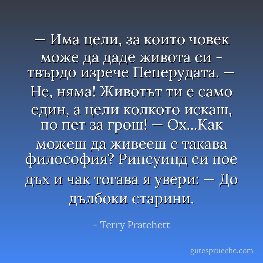 — Има цели, за които човек може да даде живота си - твърдо изрече Пеперудата.<br />— Не, няма! Животът ти е само един, а цели колкото искаш, по пет за грош!<br />— Ох...Как можеш да живееш с такава философия?<br />Ринсуинд си пое дъх и чак тогава я увери:<br />— До дълбоки старини. - Terry Pratchett