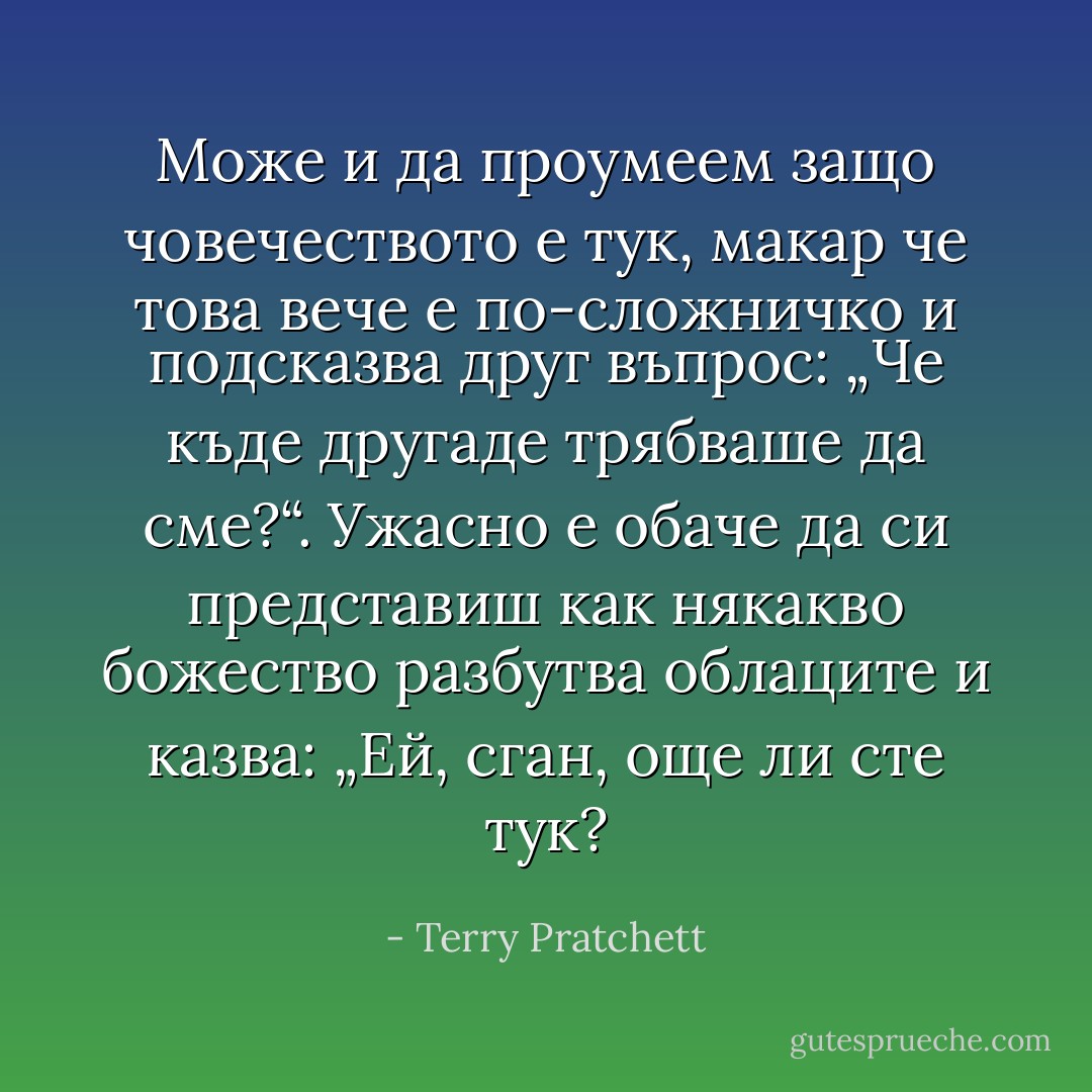 Може и да проумеем защо човечеството е тук, макар че това вече е по-сложничко и подсказва друг въпрос: „Че къде другаде трябваше да сме?“. Ужасно е обаче да си представиш как някакво божество разбутва облаците и казва: „Ей, сган, още ли сте тук? - Terry Pratchett