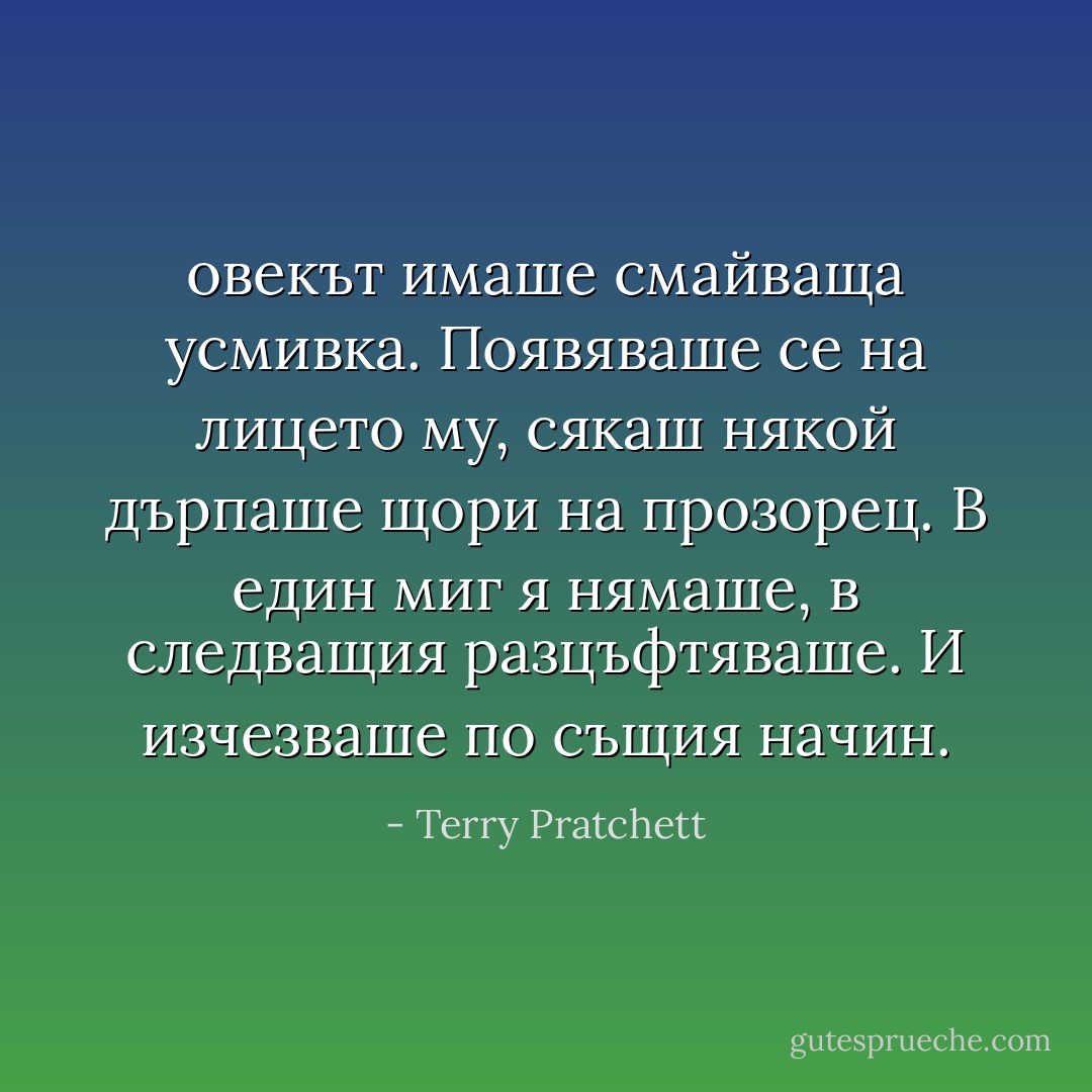 овекът имаше смайваща усмивка. Появяваше се на лицето му, сякаш някой дърпаше щори на прозорец. В един миг я нямаше, в следващия разцъфтяваше. И изчезваше по същия начин. - Terry Pratchett