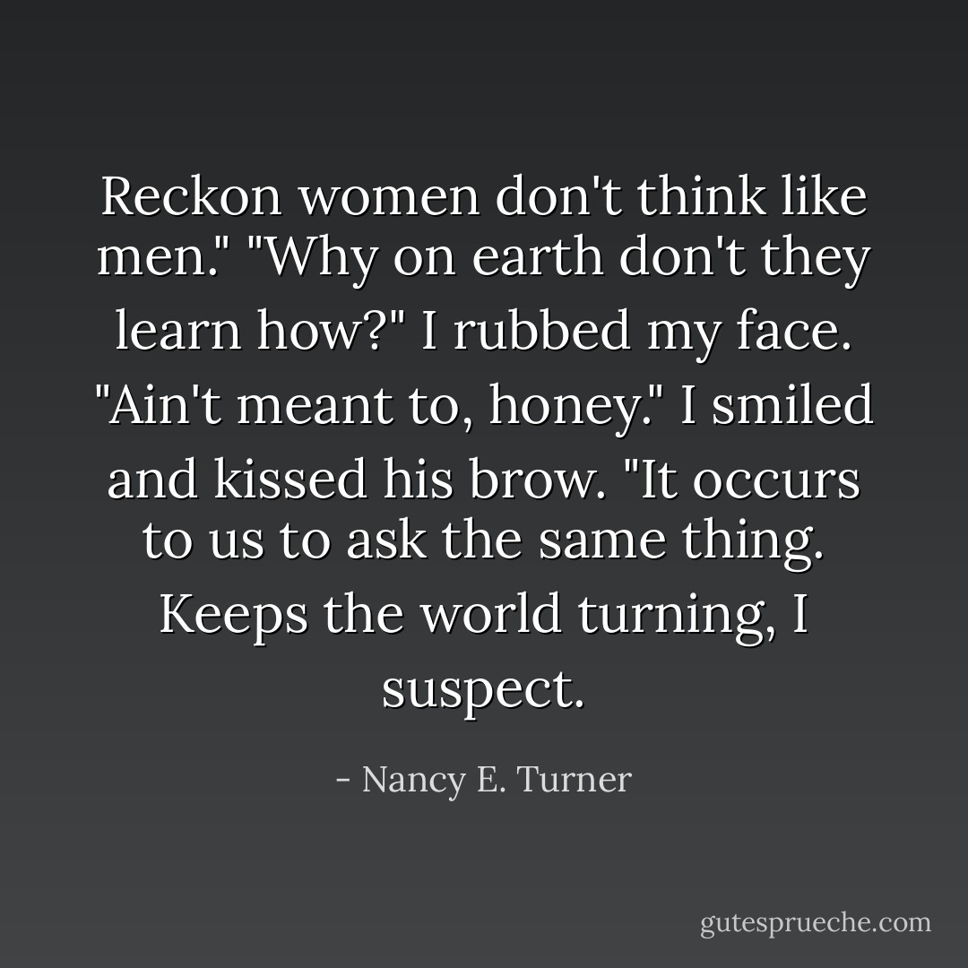 Reckon women don't think like men." "Why on earth don't they learn how?" I rubbed my face. "Ain't meant to, honey." I smiled and kissed his brow. "It occurs to us to ask the same thing. Keeps the world turning, I suspect. - Nancy E. Turner
