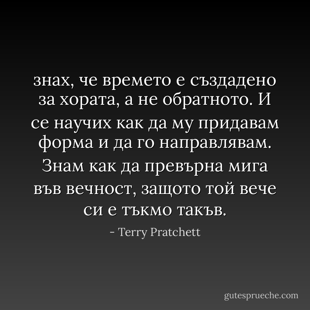 знах, че времето е създадено за хората, а не обратното. И се научих как да му придавам форма и да го направлявам. Знам как да превърна мига във вечност, защото той вече си е тъкмо такъв. - Terry Pratchett