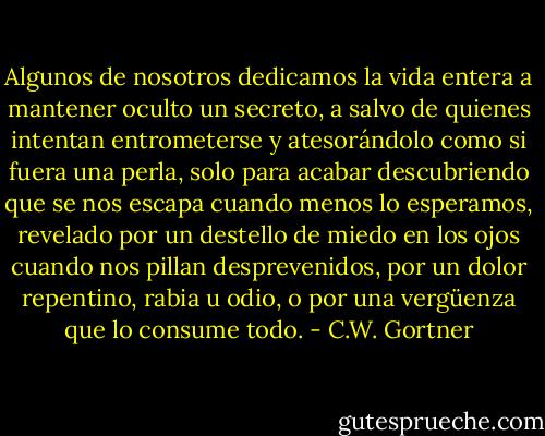 Algunos de nosotros dedicamos la vida entera a mantener oculto un secreto, a salvo de quienes intentan entrometerse y atesorándolo como si fuera una perla, solo para acabar descubriendo que se nos escapa cuando menos lo esperamos, revelado por un destello de miedo en los ojos cuando nos pillan desprevenidos, por un dolor repentino, rabia u odio, o por una vergüenza que lo consume todo. - C.W. Gortner