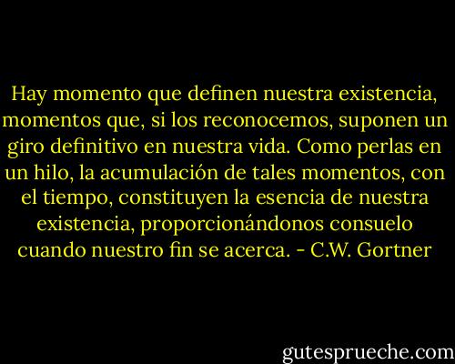 Hay momento que definen nuestra existencia, momentos que, si los reconocemos, suponen un giro definitivo en nuestra vida. Como perlas en un hilo, la acumulación de tales momentos, con el tiempo, constituyen la esencia de nuestra existencia, proporcionándonos consuelo cuando nuestro fin se acerca. - C.W. Gortner