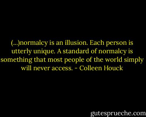 (...)normalcy is an illusion. Each person is utterly unique. A standard of normalcy is something that most people of the world simply will never access. - Colleen Houck