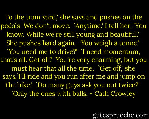 To the train yard,' she says and pushes on the pedals. We don't move. <br />`Anytime,' I tell her. `You know. While we're still young and beautiful.' <br />She pushes hard again. <br />`You weigh a tonne.' <br />`You need me to drive?' <br />`I need momentum, that's all. Get off.'<br />`You're very charming, but you must hear that all the time.' <br />`Get off,' she says.`I'll ride and you run after me and jump on the bike.' <br />`Do many guys ask you out twice?' <br />`Only the ones with balls. - Cath Crowley