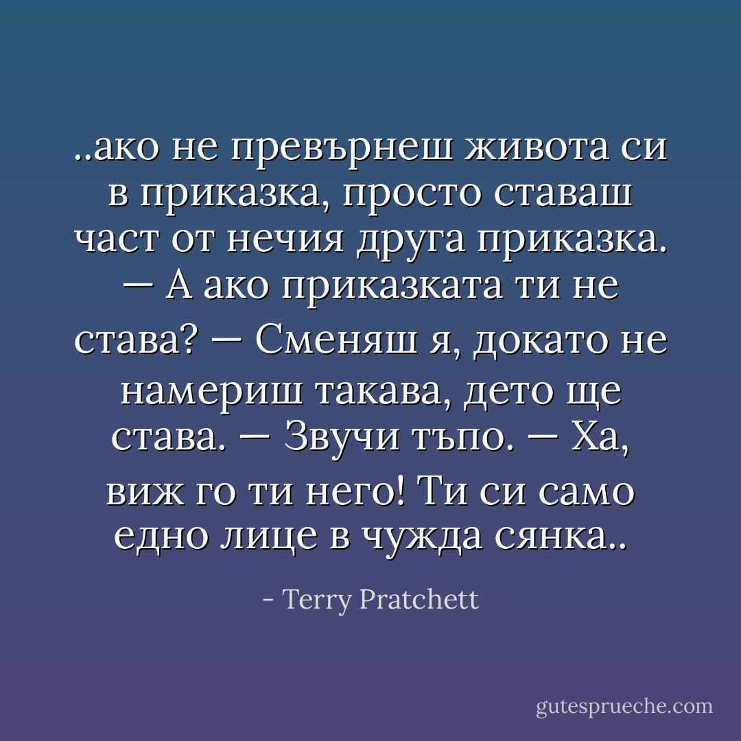 ..ако не превърнеш живота си в приказка, просто ставаш част от нечия друга приказка.<br />— А ако приказката ти не става?<br />— Сменяш я, докато не намериш такава, дето ще става.<br />— Звучи тъпо.<br />— Ха, виж го ти него! Ти си само едно лице в чужда сянка.. - Terry Pratchett