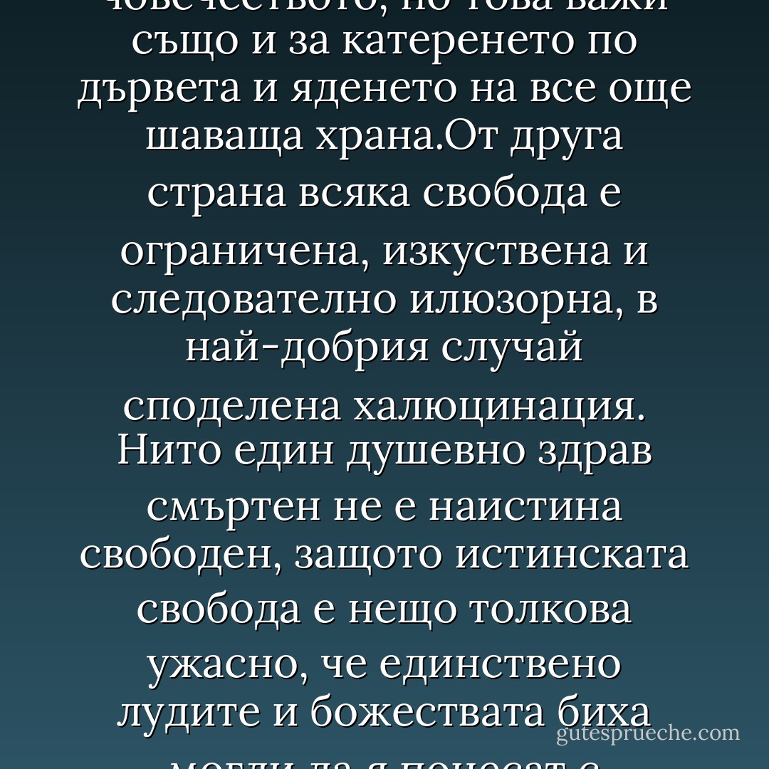 Свободата може и да е природното състояние на човечеството, но това важи също и за катеренето по дървета и яденето на все още шаваща храна.От друга страна всяка свобода е ограничена, изкуствена и следователно илюзорна, в най-добрия случай споделена халюцинация. Нито един душевно здрав смъртен не е наистина свободен, защото истинската свобода е нещо толкова ужасно, че единствено лудите и божествата биха могли да я понесат с отворени очи. - Terry Pratchett