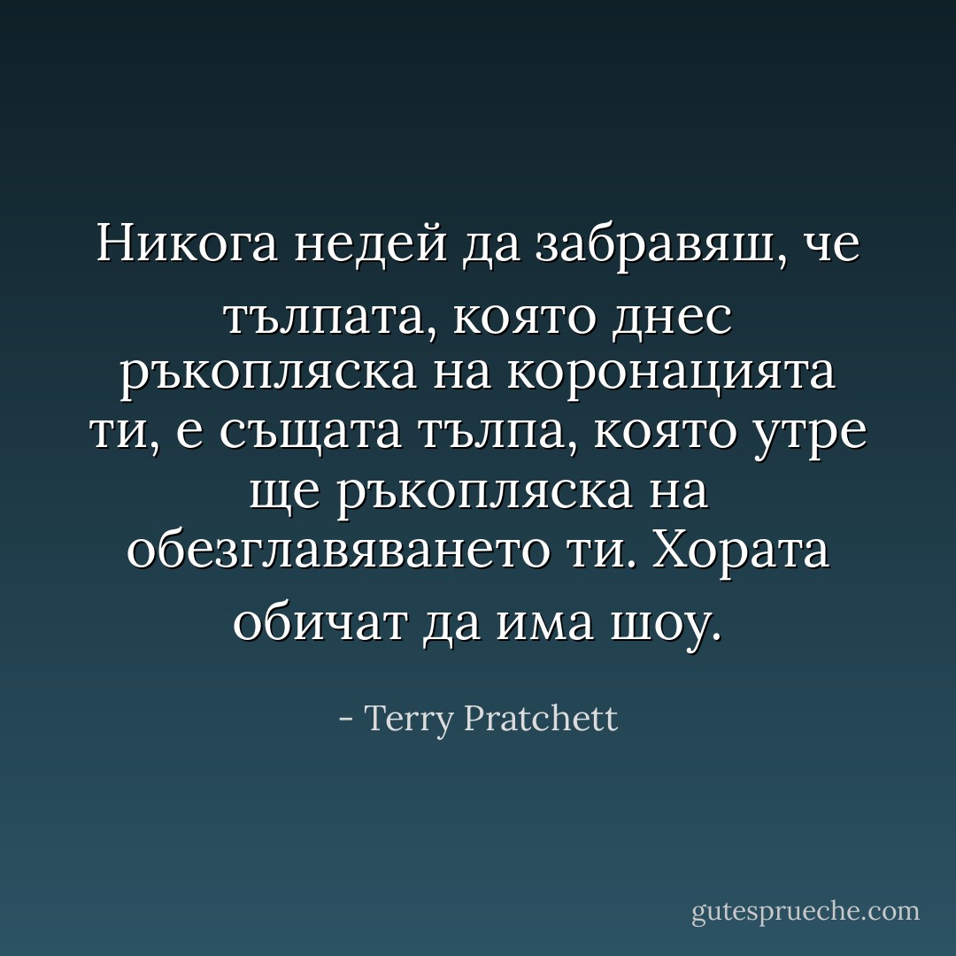 Никога недей да забравяш, че тълпата, която днес ръкопляска на коронацията ти, е същата тълпа, която утре ще ръкопляска на обезглавяването ти. Хората обичат да има шоу. - Terry Pratchett