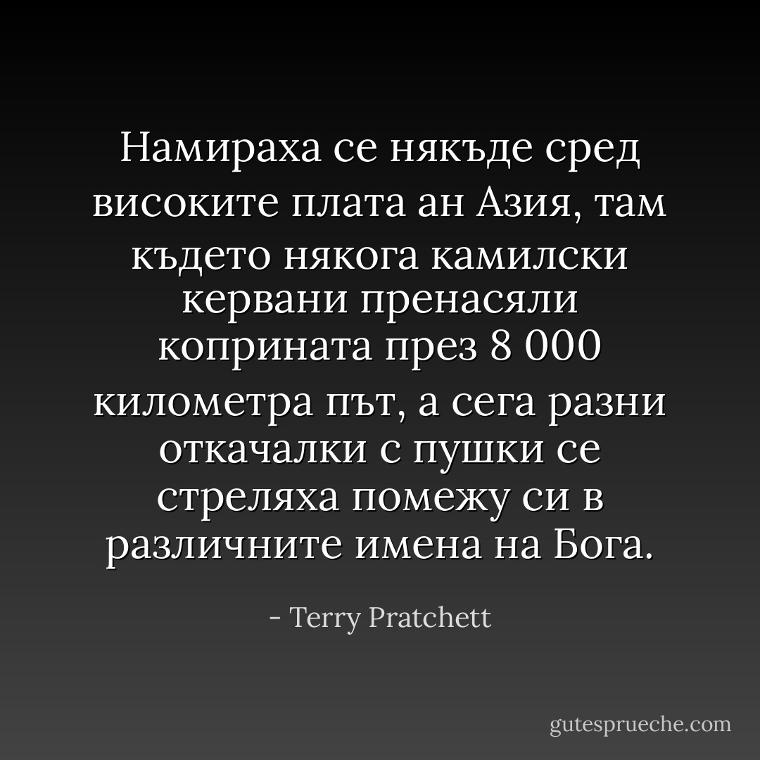 Намираха се някъде сред високите плата ан Азия, там където някога камилски кервани пренасяли коприната през 8 000 километра път, а сега разни откачалки с пушки се стреляха помежу си в различните имена на Бога. - Terry Pratchett