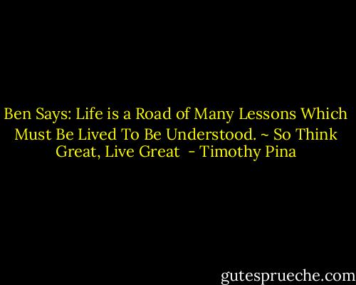 Ben Says: Life is a Road of Many Lessons Which Must Be Lived To Be Understood. ~ So Think Great, Live Great  - Timothy Pina