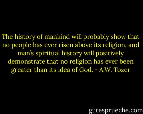 The history of mankind will probably show that no people has ever risen above its religion, and man’s spiritual history will positively demonstrate that no religion has ever been greater than its idea of God. - A.W. Tozer