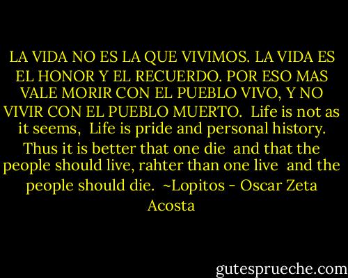LA VIDA NO ES LA QUE VIVIMOS.<br />LA VIDA ES EL HONOR Y EL RECUERDO.<br />POR ESO MAS VALE MORIR<br />CON EL PUEBLO VIVO,<br />Y NO VIVIR<br />CON EL PUEBLO MUERTO.<br /><br />Life is not as it seems, <br />Life is pride and personal history.<br />Thus it is better that one die <br />and that the people should live,<br />rahter than one live <br />and the people should die.<br /><br />~Lopitos - Oscar Zeta Acosta