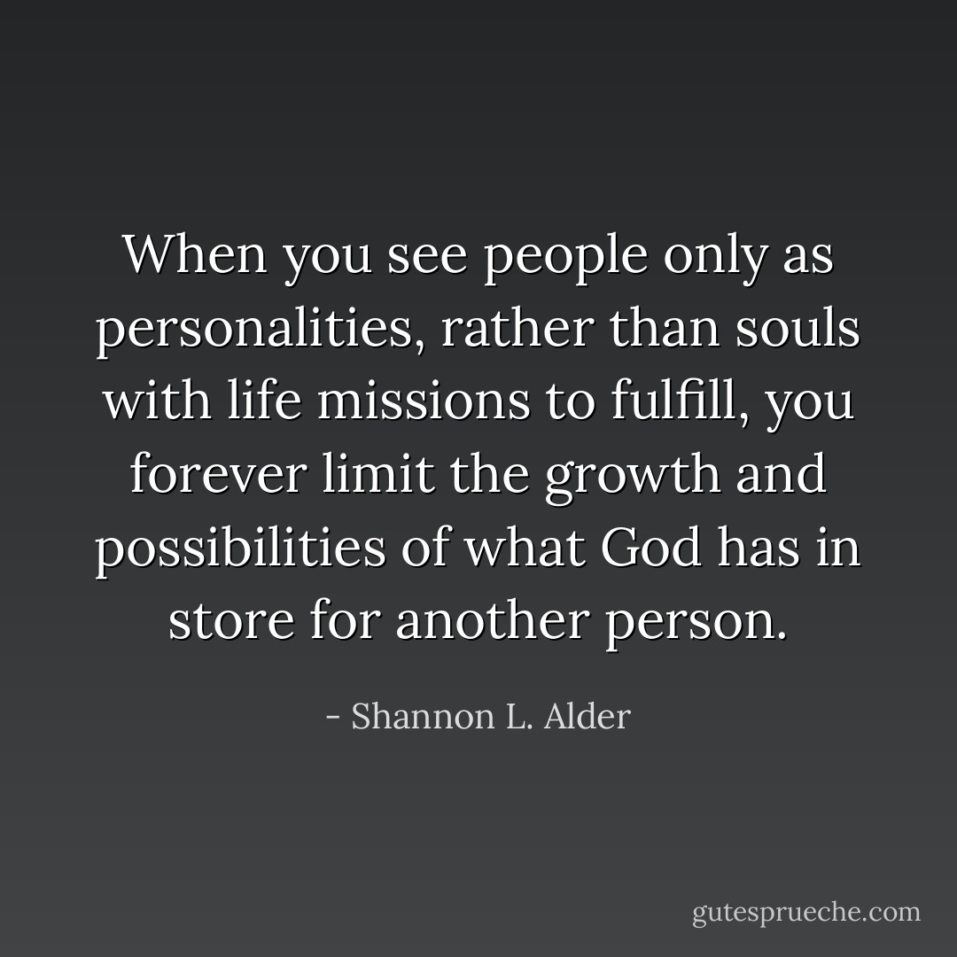 When you see people only as personalities, rather than souls with life missions to fulfill, you forever limit the growth and possibilities of what God has in store for another person. - Shannon L. Alder
