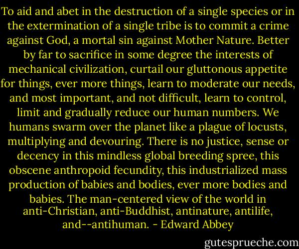 To aid and abet in the destruction of a single species or in the extermination of a single tribe is to commit a crime against God, a mortal sin against Mother Nature. Better by far to sacrifice in some degree the interests of mechanical civilization, curtail our gluttonous appetite for things, ever more things, learn to moderate our needs, and most important, and not difficult, learn to control, limit and gradually reduce our human numbers. We humans swarm over the planet like a plague of locusts, multiplying and devouring. There is no justice, sense or decency in this mindless global breeding spree, this obscene anthropoid fecundity, this industrialized mass production of babies and bodies, ever more bodies and babies. The man-centered view of the world in anti-Christian, anti-Buddhist, antinature, antilife, and--antihuman. - Edward Abbey