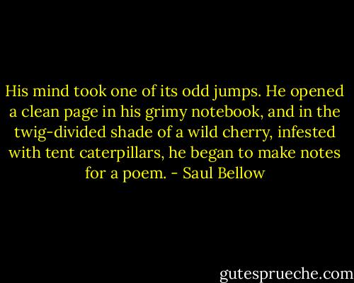 His mind took one of its odd jumps. He opened a clean page in his grimy notebook, and in the twig-divided shade of a wild cherry, infested with tent caterpillars, he began to make notes for a poem. - Saul Bellow
