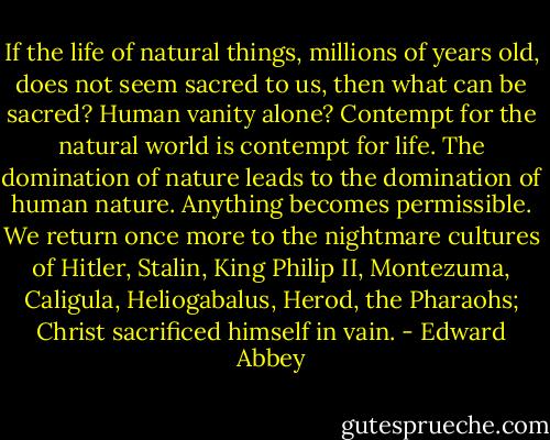 If the life of natural things, millions of years old, does not seem sacred to us, then what can be sacred? Human vanity alone? Contempt for the natural world is contempt for life. The domination of nature leads to the domination of human nature. Anything becomes permissible. We return once more to the nightmare cultures of Hitler, Stalin, King Philip II, Montezuma, Caligula, Heliogabalus, Herod, the Pharaohs; Christ sacrificed himself in vain. - Edward Abbey