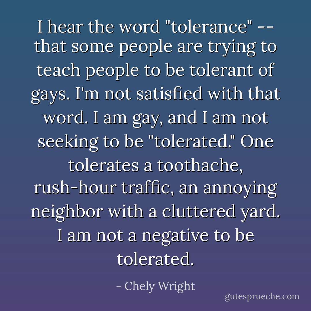 I hear the word "tolerance" -- that some people are trying to teach people to be tolerant of gays. I'm not satisfied with that word. I am gay, and I am not seeking to be "tolerated." One tolerates a toothache, rush-hour traffic, an annoying neighbor with a cluttered yard. I am not a negative to be tolerated. - Chely Wright
