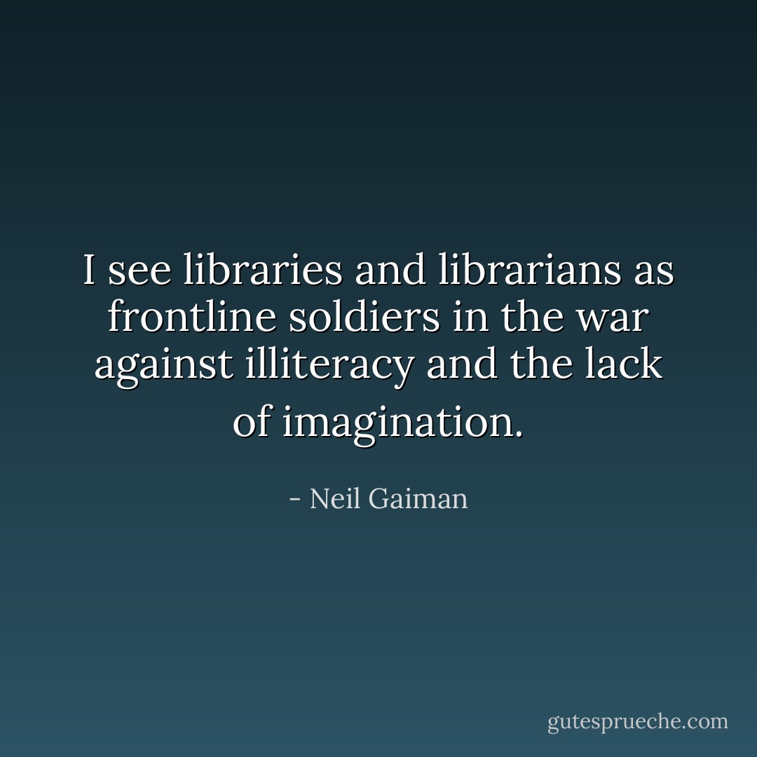 I see libraries and librarians as frontline soldiers in the war against illiteracy and the lack of imagination. - Neil Gaiman