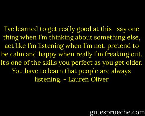 I’ve learned to get really good at this—say one thing when I’m thinking about something else, act like I’m listening when I’m not, pretend to be calm and happy when really I’m freaking out. It’s one of the skills<br />you perfect as you get older. You have to learn that people are always listening. - Lauren Oliver