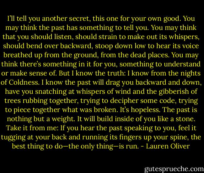 I’ll tell you another secret, this one for your own good. You may think the past has something to tell you. You may think that you should listen, should strain to make out its whispers, should bend over backward, stoop down low to hear its voice breathed up from the ground, from the dead places. You may think there’s something in it for you, something to understand or make sense of.<br />But I know the truth: I know from the nights of Coldness. I know the past will drag you backward and down, have you snatching at whispers of wind and the gibberish of trees rubbing together, trying to decipher some code, trying to piece together what was broken. It’s hopeless. The past is nothing but a weight. It will build inside of you like a stone.<br />Take it from me: If you hear the past speaking to you, feel it tugging at your back and running its fingers up your spine, the best thing to do—the only thing—is run. - Lauren Oliver