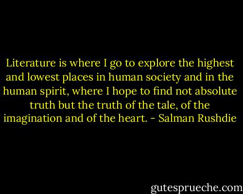 Literature is where I go to explore the highest and lowest places in human society and in the human spirit, where I hope to find not absolute truth but the truth of the tale, of the imagination and of the heart. - Salman Rushdie