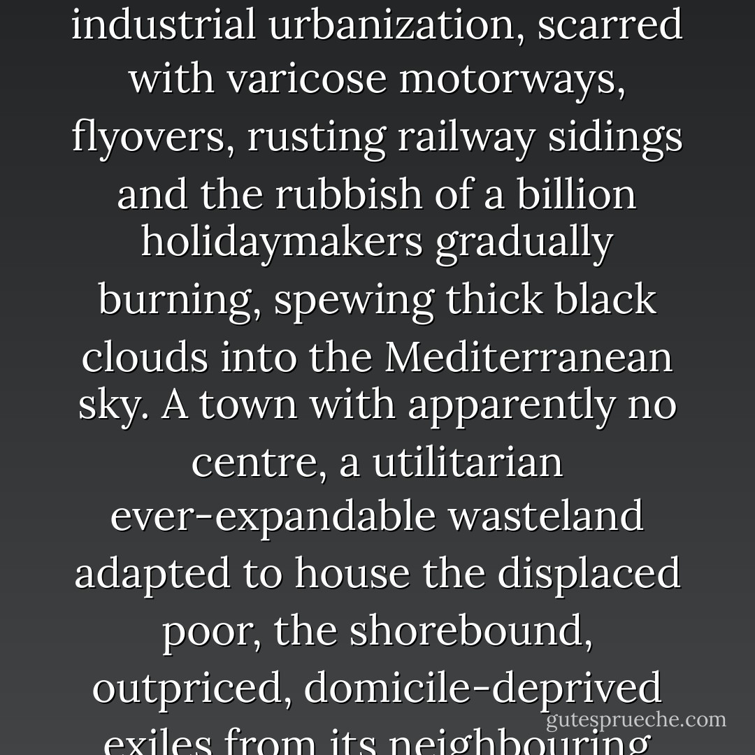 Mestre. Say the word without hissing the conurbated villain, and pitying its citizens. As quickly as they can, two million tourists pass through, or by, Mestre each year, and each one will be struck by the same thought as they wonder at the aesthetic opposition that it represents. Mestre is an ugly town but ugly only in the same way that Michael Jackson might be desccribed as eccentric or a Tabasco Vindaloo flambéed in rocket fuel might be described as warm. Mestre is almost excremental in its hideousness: a fetid, fly-blown, festering, industrial urbanization, scarred with varicose motorways, flyovers, rusting railway sidings and the rubbish of a billion holidaymakers gradually burning, spewing thick black clouds into the Mediterranean sky. A town with apparently no centre, a utilitarian ever-expandable wasteland adapted to house the displaced poor, the shorebound, outpriced, domicile-deprived exiles from its neighbouring city. For, just beyond the condom- and polystyrene-washed, black-stained, mud shores of Marghera, Mestre's very own oil refinery, less than a mile away across the waters of the lagoon in full sight of its own dispossessed citizens, is the Jewel of Adriatic. Close enough for all to feel the magnetism, there stands the most beautiful icon of Renaissance glory and, like so much that can attract tourism, a place too lovely to be left in the hands of its natives, the Serenissima itself, Venice. - Marius Brill