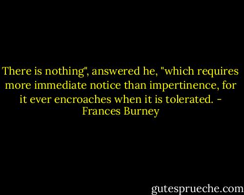 There is nothing", answered he, "which requires more immediate notice than impertinence, for it ever encroaches when it is tolerated. - Frances Burney