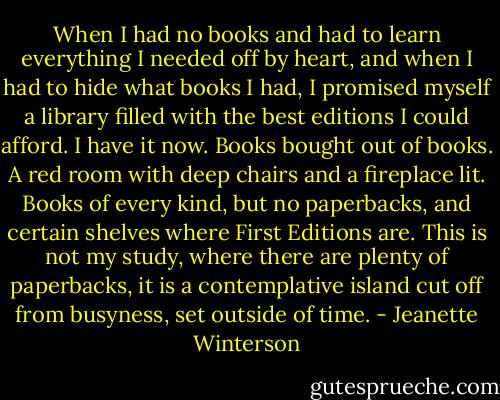When I had no books and had to learn everything I needed off by heart, and when I had to hide what books I had, I promised myself a library filled with the best editions I could afford. I have it now. Books bought out of books. A red room with deep chairs and a fireplace lit. Books of every kind, but no paperbacks, and certain shelves where First Editions are. This is not my study, where there are plenty of paperbacks, it is a contemplative island cut off from busyness, set outside of time. - Jeanette Winterson