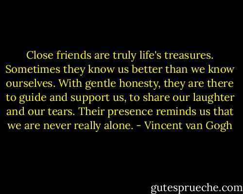 Close friends are truly life's treasures. Sometimes they know us better than we know ourselves. With gentle honesty, they are there to guide and support us, to share our laughter and our tears. Their presence reminds us that we are never really alone. - Vincent van Gogh