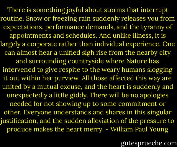 There is something joyful about storms that interrupt routine. Snow or freezing rain suddenly releases you from expectations, performance demands, and the tyranny of appointments and schedules. And unlike illness, it is largely a corporate rather than individual experience. One can almost hear a unified sigh rise from the nearby city and surrounding countryside where Nature has intervened to give respite to the weary humans slogging it out within her purview. All those affected this way are united by a mutual excuse, and the heart is suddenly and unexpectedly a little giddy. There will be no apologies needed for not showing up to some commitment or other. Everyone understands and shares in this singular justification, and the sudden alleviation of the pressure to produce makes the heart merry. - William Paul Young