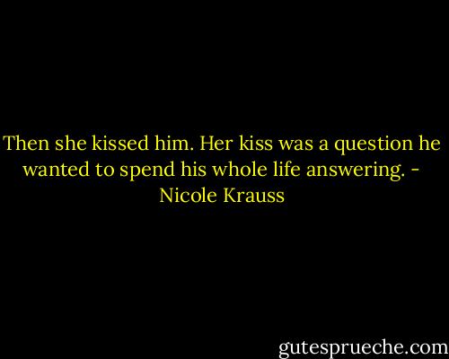 Then she kissed him. Her kiss was a question he wanted to spend his whole life answering. - Nicole Krauss