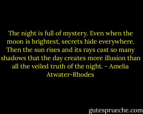 The night is full of mystery. Even when the moon is brightest, secrets hide everywhere. Then the sun rises and its rays cast so many shadows that the day creates more illusion than all the veiled truth of the night. - Amelia Atwater-Rhodes